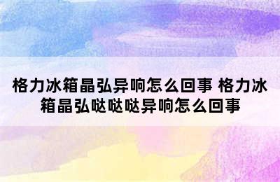 格力冰箱晶弘异响怎么回事 格力冰箱晶弘哒哒哒异响怎么回事